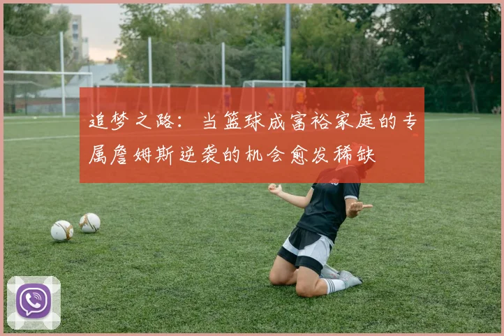 追梦之路：当篮球成富裕家庭的专属詹姆斯逆袭的机会愈发稀缺