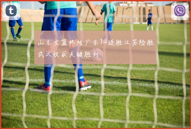 山东女篮终结广东14连胜江苏险胜武汉收获关键胜利