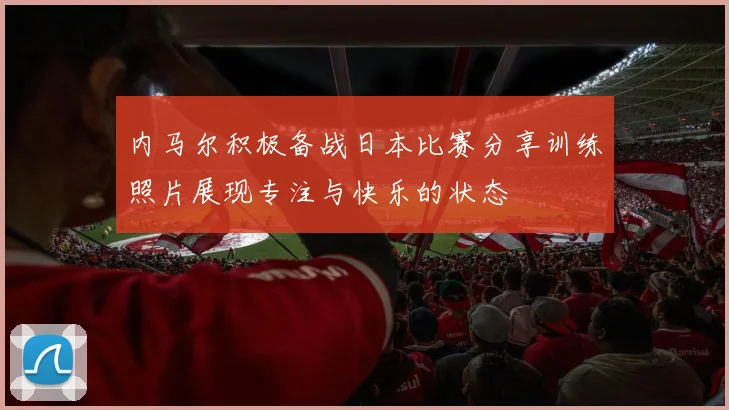 内马尔积极备战日本比赛分享训练照片展现专注与快乐的状态