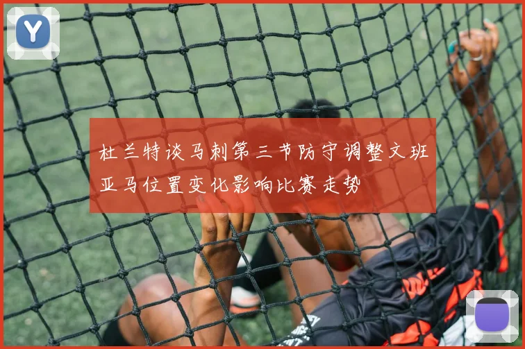 杜兰特谈马刺第三节防守调整文班亚马位置变化影响比赛走势