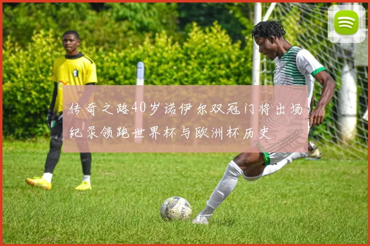 传奇之路40岁诺伊尔双冠门将出场纪录领跑世界杯与欧洲杯历史