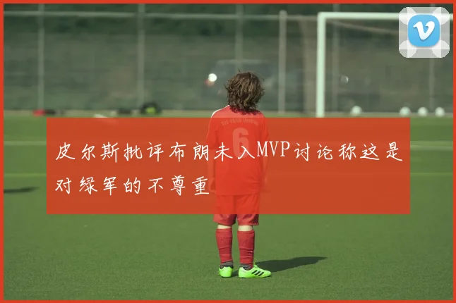 皮尔斯批评布朗未入MVP讨论称这是对绿军的不尊重