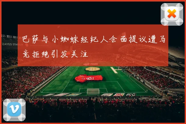 巴萨与小蜘蛛经纪人会面提议遭马竞拒绝引发关注