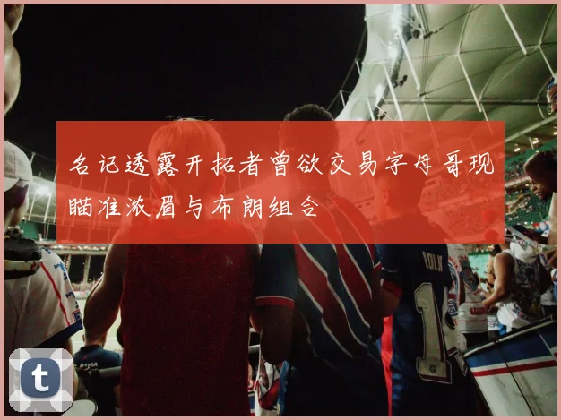 名记透露开拓者曾欲交易字母哥现瞄准浓眉与布朗组合