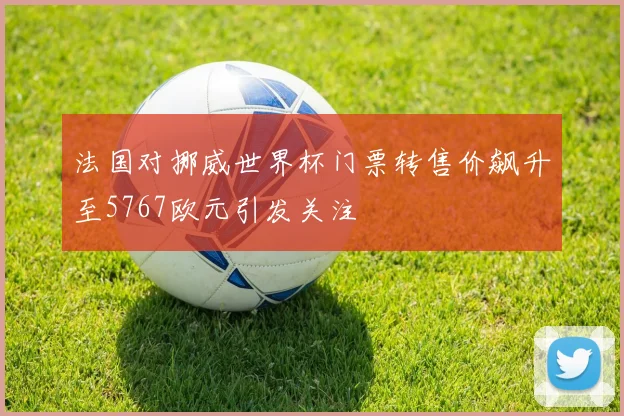 法国对挪威世界杯门票转售价飙升至5767欧元引发关注