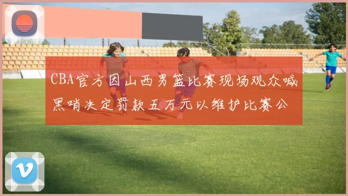 CBA官方因山西男篮比赛现场观众喊黑哨决定罚款五万元以维护比赛公正性
