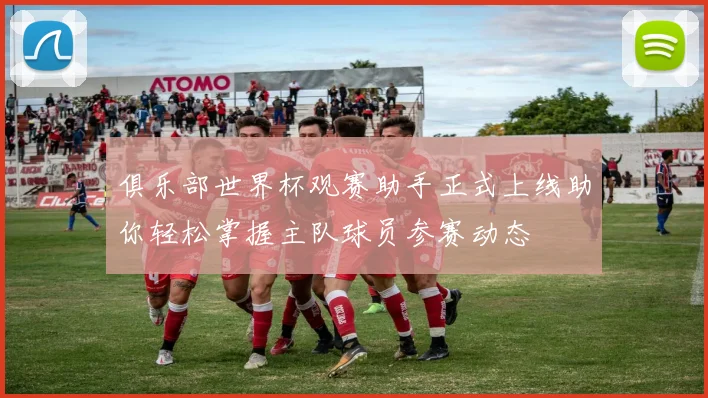 俱乐部世界杯观赛助手正式上线助你轻松掌握主队球员参赛动态