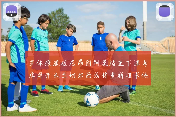 罗体报道迈尼昂因阿莱格里下课考虑离开米兰切尔西或将重新追求他