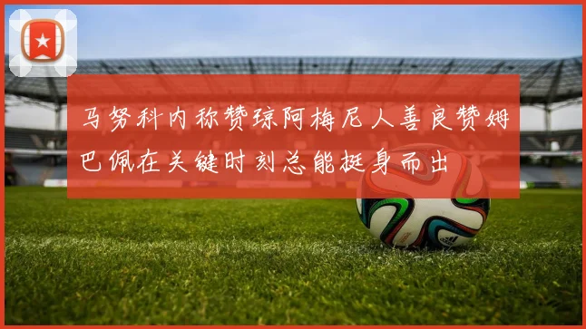 马努科内称赞琼阿梅尼人善良赞姆巴佩在关键时刻总能挺身而出