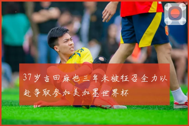 37岁吉田麻也三年未被征召全力以赴争取参加美加墨世界杯
