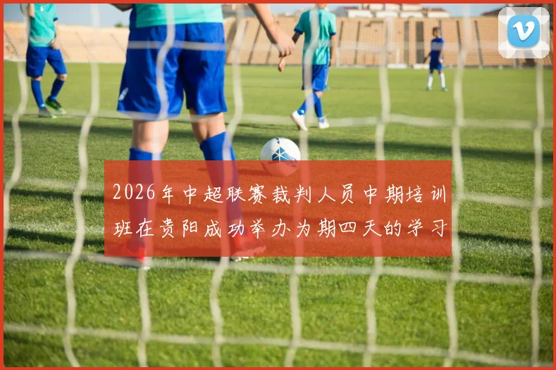2026年中超联赛裁判人员中期培训班在贵阳成功举办为期四天的学习与交流活动