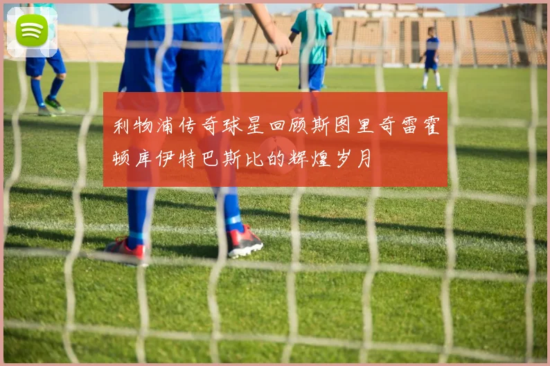 利物浦传奇球星回顾斯图里奇雷霍顿库伊特巴斯比的辉煌岁月