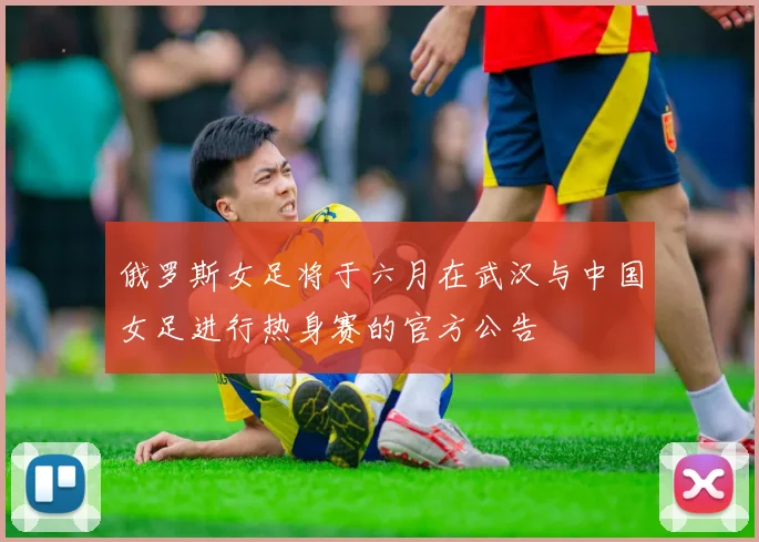 俄罗斯女足将于六月在武汉与中国女足进行热身赛的官方公告