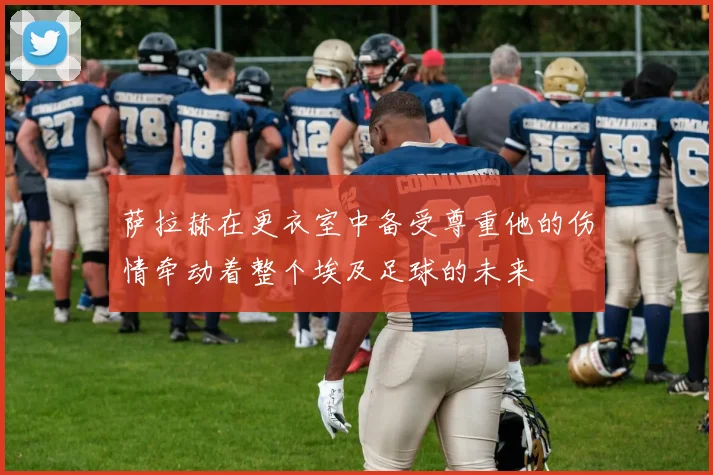 萨拉赫在更衣室中备受尊重他的伤情牵动着整个埃及足球的未来