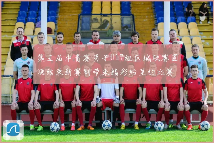 第五届中青赛男子U17组区域联赛圆满结束新赛制带来精彩纷呈的比赛体验