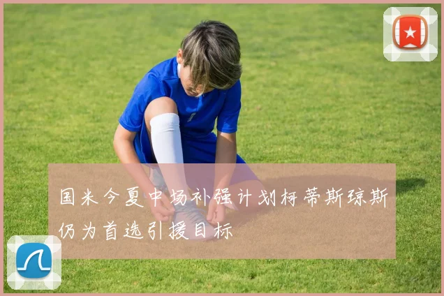 国米今夏中场补强计划柯蒂斯琼斯仍为首选引援目标