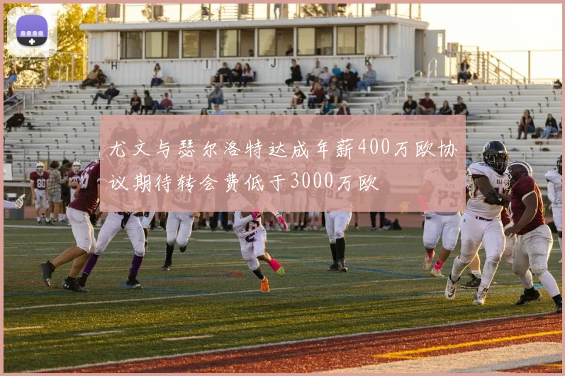 尤文与瑟尔洛特达成年薪400万欧协议期待转会费低于3000万欧