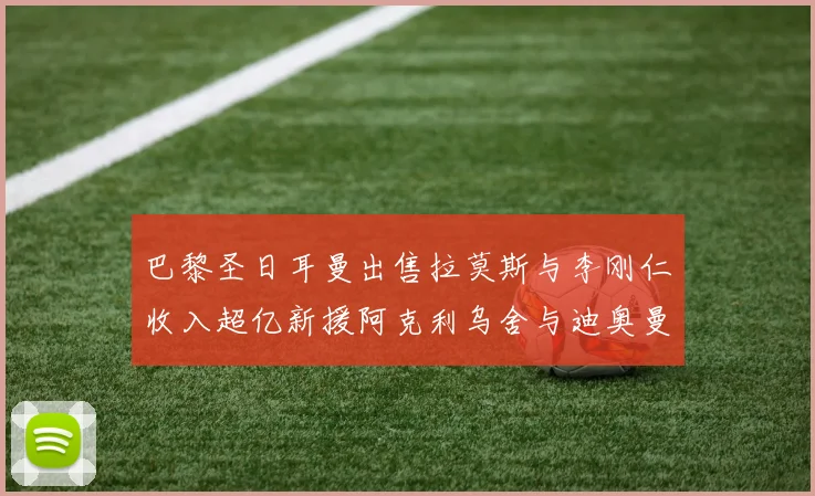 巴黎圣日耳曼出售拉莫斯与李刚仁收入超亿新援阿克利乌舍与迪奥曼德即将加盟