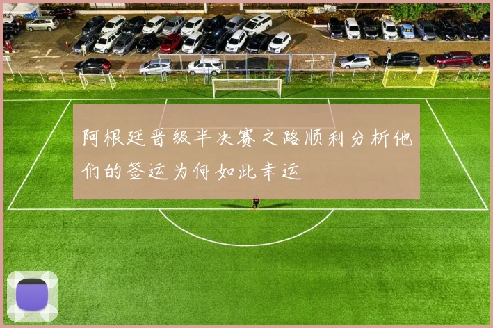 阿根廷晋级半决赛之路顺利分析他们的签运为何如此幸运