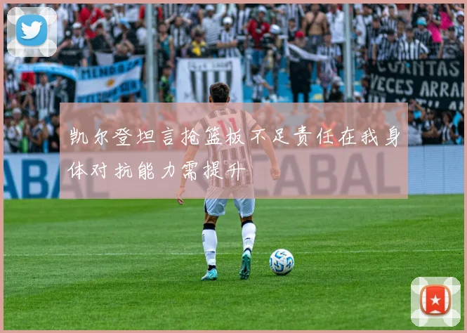 凯尔登坦言抢篮板不足责任在我身体对抗能力需提升