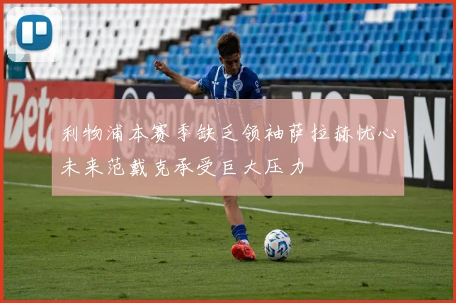 利物浦本赛季缺乏领袖萨拉赫忧心未来范戴克承受巨大压力
