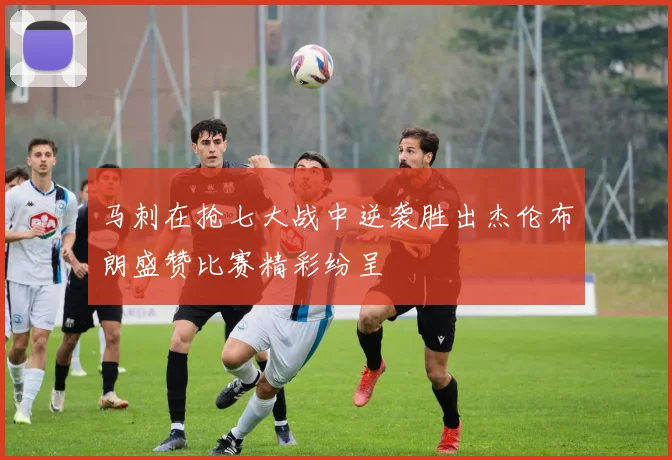马刺在抢七大战中逆袭胜出杰伦布朗盛赞比赛精彩纷呈